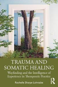 Trauma and Somatic Healing: Wayfinding and the Intelligence of Experience in Therapeutic Practice Trauma and Somatic Healing: Wayfinding and the Intelligence of Experience in Therapeutic Practice